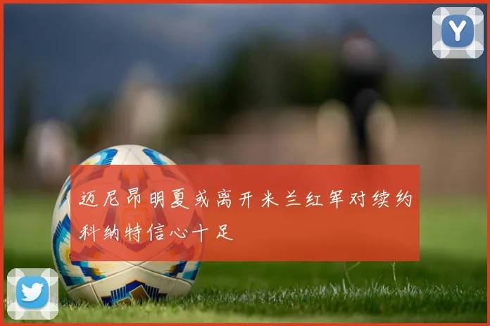 迈尼昂明夏或离开米兰红军对续约科纳特信心十足