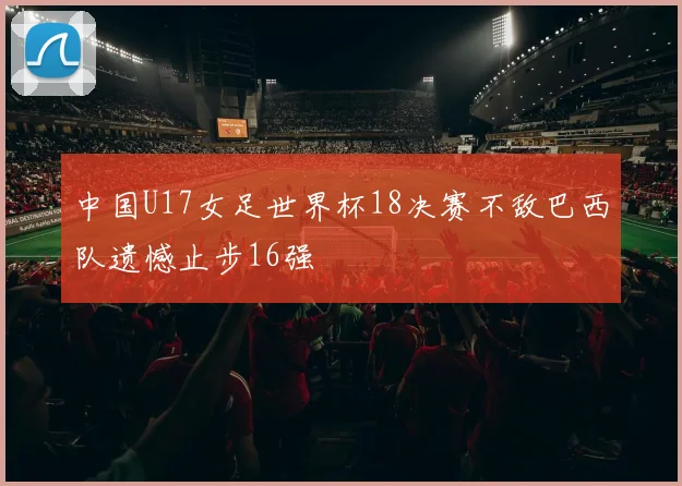 中国U17女足世界杯18决赛不敌巴西队遗憾止步16强