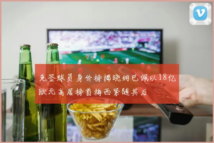 免签球员身价榜揭晓姆巴佩以18亿欧元高居榜首梅西紧随其后