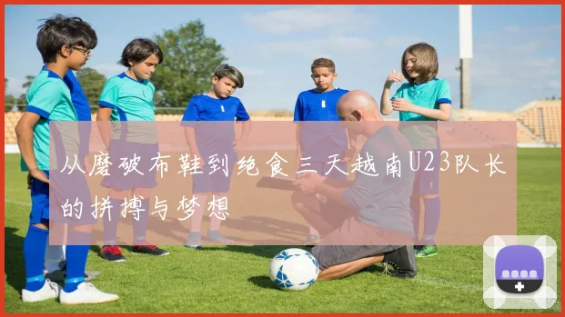 从磨破布鞋到绝食三天越南U23队长的拼搏与梦想