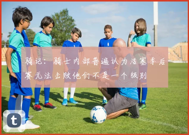 骑记：骑士内部普遍认为活塞季后赛无法击败他们不是一个级别