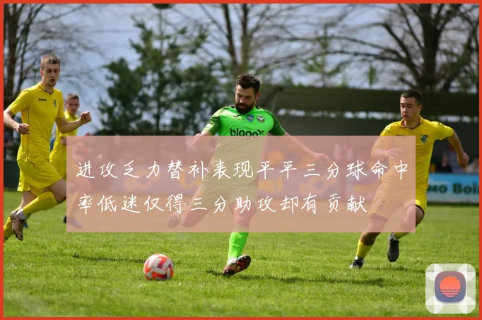 进攻乏力替补表现平平三分球命中率低迷仅得三分助攻却有贡献