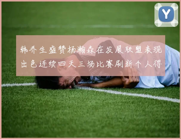 韩乔生盛赞杨瀚森在发展联盟表现出色连续四天三场比赛刷新个人得分与篮板纪录