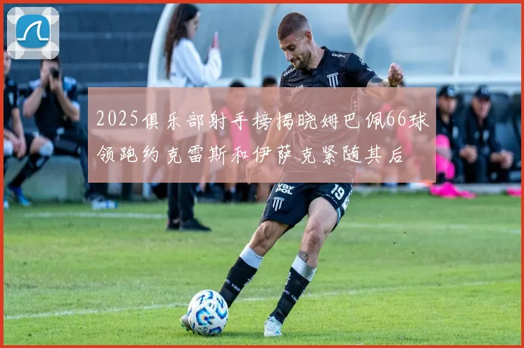 2025俱乐部射手榜揭晓姆巴佩66球领跑约克雷斯和伊萨克紧随其后