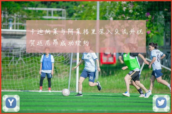 卡迪纳莱与阿莱格里深入交流并祝贺迈尼昂成功续约