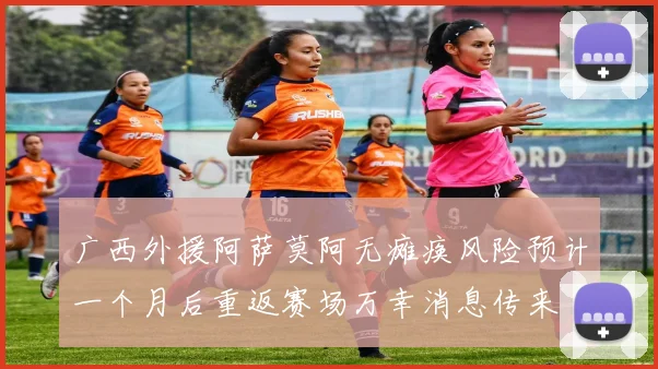 广西外援阿萨莫阿无瘫痪风险预计一个月后重返赛场万幸消息传来