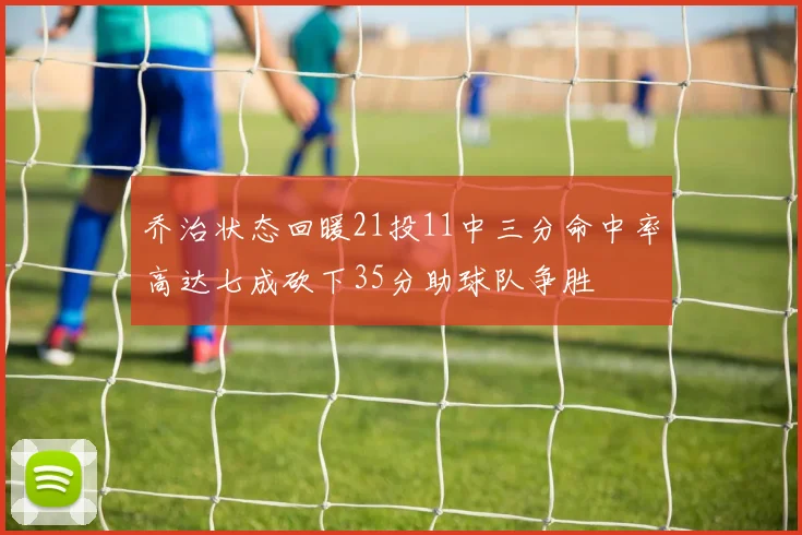 乔治状态回暖21投11中三分命中率高达七成砍下35分助球队争胜