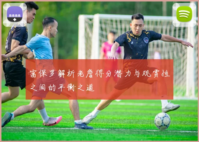 富保罗解析老詹得分潜力与观赏性之间的平衡之道