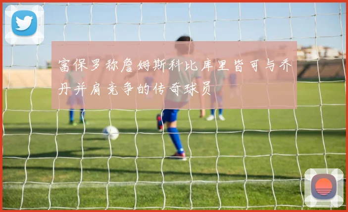 富保罗称詹姆斯科比库里皆可与乔丹并肩竞争的传奇球员