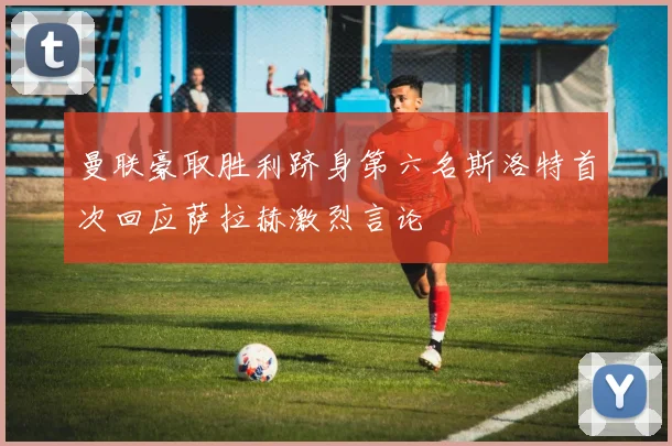曼联豪取胜利跻身第六名斯洛特首次回应萨拉赫激烈言论